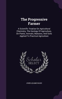 Download The Progressive Farmer: A Scientific Treatise on Agricultural Chemistry, the Geology of Agriculture, on Plants, Animals, Manures, and Soils Applied to Practical Agriculture - John Adams Nash | ePub