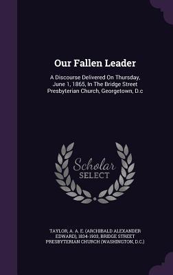 Read Our Fallen Leader: A Discourse Delivered on Thursday, June 1, 1865, in the Bridge Street Presbyterian Church, Georgetown, D.C - Archibald Alexander Edward Taylor | PDF