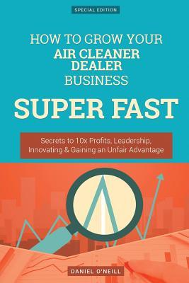 Download How to Grow Your Air Cleaner Dealer Business Super Fast: Secrets to 10x Profits, Leadership, Innovation & Gaining an Unfair Advantage - Daniel O'Neill file in PDF