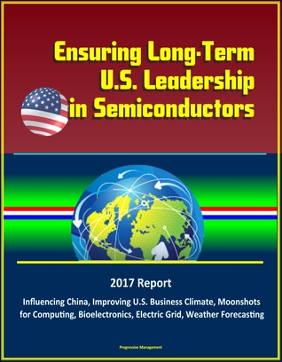 Read online Ensuring Long-Term U.S. Leadership in Semiconductors: 2017 Report, Influencing China, Improving U.S. Business Climate, Moonshots for Computing, Bioelectronics, Electric Grid, Weather Forecasting - Progressive Management file in PDF
