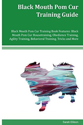 Read online Black Mouth Pom Cur Training Guide Black Mouth Pom Cur Training Book Features: Black Mouth Pom Cur Housetraining, Obedience Training, Agility Training, Behavioral Training, Tricks and More - Sarah Ellison | ePub