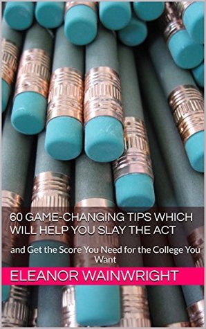 Download 60 Game-changing Tips Which Will Help You Slay the ACT: and Get the Score You Need for the College You Want - Eleanor Wainwright file in PDF