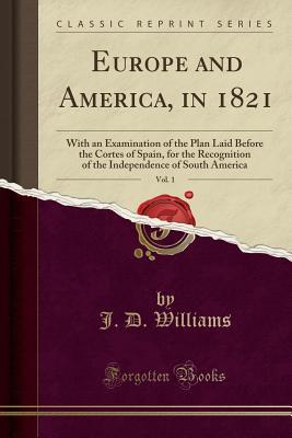 Download Europe and America, in 1821, Vol. 1: With an Examination of the Plan Laid Before the Cortes of Spain, for the Recognition of the Independence of South America (Classic Reprint) - J.D. Williams file in PDF