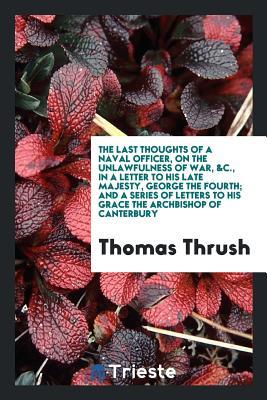 Read The Last Thoughts of a Naval Officer, on the Unlawfulness of War, &c., in a Letter to His Late Majesty, George the Fourth; And a Series of Letters to His Grace the Archbishop of Canterbury - Thomas Thrush file in PDF