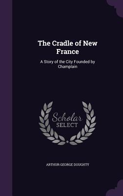 Download The Cradle of New France: A Story of the City Founded by Champlain - Arthur George Doughty file in PDF