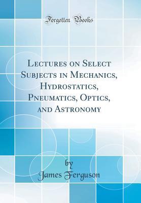 Read Lectures on Select Subjects in Mechanics, Hydrostatics, Pneumatics, Optics, and Astronomy (Classic Reprint) - James Ferguson file in PDF