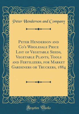 Read Peter Henderson and Co's Wholesale Price List of Vegetable Seeds, Vegetable Plants, Tools and Fertilizers, for Market Gardeners or Truckers, 1884 (Classic Reprint) - Peter Henderson and Company | PDF