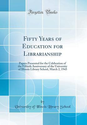 Download Fifty Years of Education for Librarianship: Papers Presented for the Celebration of the Fiftieth Anniversary of the University of Illinois Library School, March 2, 1943 (Classic Reprint) - University of Illinois Library School | ePub