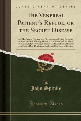 Read online The Venereal Patient's Refuge, or the Secret Disease: In All Its Stages, Degrees, and Circumstances Plainly Describ'd, and the Specifick Remedy, Which Has of Late Cur'd So Many with Ease, Safety, Privacy, Certainty, and Expedition, Without a Salvation, Di - John Spinke file in ePub