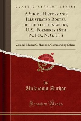 Read online A Short History and Illustrated Roster of the 111th Infantry, U. S., Formerly 18th Pa. Inf., N. G. U. S: Colonel Edward C. Shannon, Commanding Officer (Classic Reprint) - Unknown | PDF