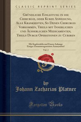 Download Gr�ndliche Einleitung in Die Chirurgie, Oder Kurze Anweisung, Alle Krankheiten, So Denen Chirurgis Vorkommen, Theils Mit Innerlichen Und �u�erlichen Medicamenten, Theils Durch Operationen Zu Curiren, Vol. 2: Mit Kupfertafeln Und Einem Anhange Einiger Z - Johann Zacharias Platner | PDF
