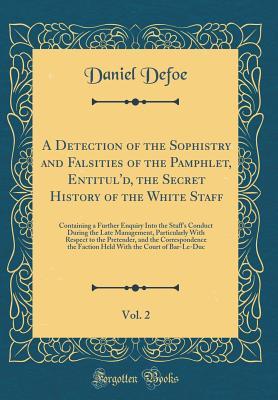 Read A Detection of the Sophistry and Falsities of the Pamphlet, Entitul'd, the Secret History of the White Staff, Vol. 2: Containing a Further Enquiry Into the Staff's Conduct During the Late Management, Particularly with Respect to the Pretender, and the Cor - Daniel Defoe file in PDF