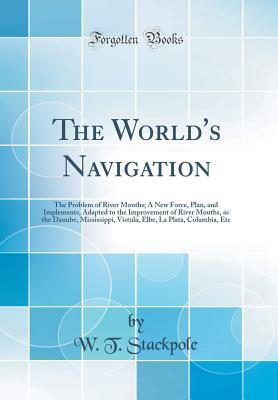 Read online The World's Navigation: The Problem of River Mouths; A New Force, Plan, and Implements, Adapted to the Improvement of River Mouths, as the Danube, Mississippi, Vistula, Elbe, La Plata, Columbia, Etc (Classic Reprint) - W T Stackpole | PDF