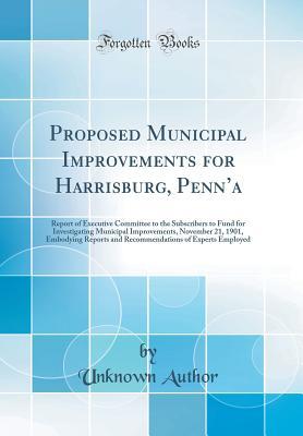 Read Proposed Municipal Improvements for Harrisburg, Penn'a: Report of Executive Committee to the Subscribers to Fund for Investigating Municipal Improvements, November 21, 1901, Embodying Reports and Recommendations of Experts Employed (Classic Reprint) - Unknown | PDF
