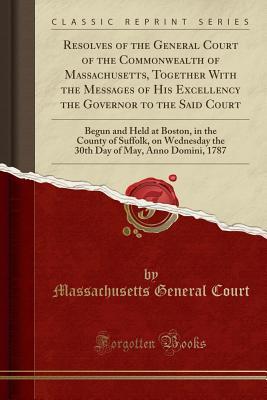 Read online Resolves of the General Court of the Commonwealth of Massachusetts, Together with the Messages of His Excellency the Governor to the Said Court: Begun and Held at Boston, in the County of Suffolk, on Wednesday the 30th Day of May, Anno Domini, 1787 - Massachusetts General Court file in PDF