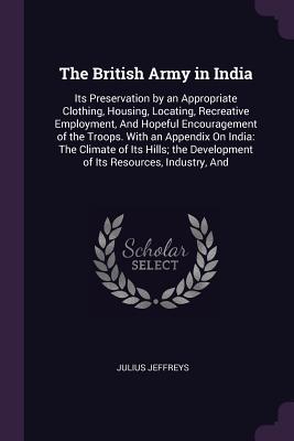 Read online The British Army in India: Its Preservation by an Appropriate Clothing, Housing, Locating, Recreative Employment, and Hopeful Encouragement of the Troops. with an Appendix on India: The Climate of Its Hills; The Development of Its Resources, Industry, and - Julius Jeffreys file in PDF