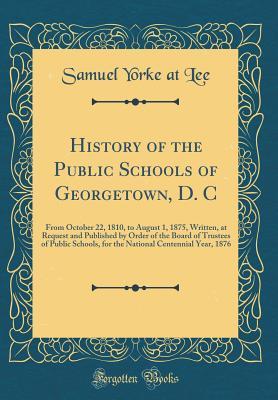 Download History of the Public Schools of Georgetown, D. C: From October 22, 1810, to August 1, 1875, Written, at Request and Published by Order of the Board of Trustees of Public Schools, for the National Centennial Year, 1876 (Classic Reprint) - Samuel Yorke at Lee | PDF