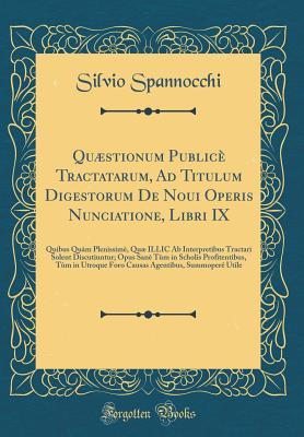 Download Qu�stionum Public� Tractatarum, Ad Titulum Digestorum de Noui Operis Nunciatione, Libri IX: Quibus Qu�m Plenissim�, Qu� ILLIC AB Interpretibus Tractari Solent Discutiuntur; Opus San� T�m in Scholis Profitentibus, T�m in Utroque Foro Causas Agentib - Silvio Spannocchi | PDF