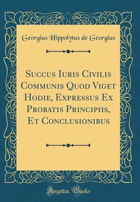 Read online Succus Iuris Civilis Communis Quod Viget Hodie, Expressus Ex Probatis Principiis, Et Conclusionibus (Classic Reprint) - Georgius Hippolytus de Georgius file in PDF