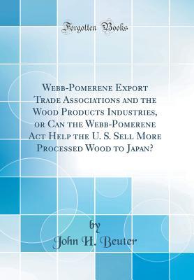 Read online Webb-Pomerene Export Trade Associations and the Wood Products Industries, or Can the Webb-Pomerene ACT Help the U. S. Sell More Processed Wood to Japan? (Classic Reprint) - John H Beuter file in ePub