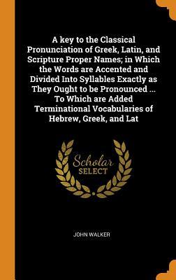 Download A Key to the Classical Pronunciation of Greek, Latin, and Scripture Proper Names; In Which the Words Are Accented and Divided Into Syllables Exactly as They Ought to Be Pronounced  to Which Are Added Terminational Vocabularies of Hebrew, Greek, and Lat - John Walker | ePub