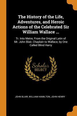 Read online The History of the Life, Adventures, and Heroic Actions of the Celebrated Sir William Wallace : Tr. Into Metre, from the Original Latin of Mr. John Blair, Chaplain to Wallace, by One Called Blind Harry - John Blair file in ePub