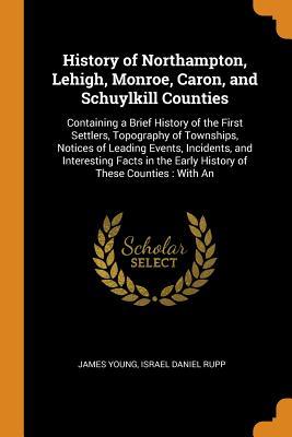 Read History of Northampton, Lehigh, Monroe, Caron, and Schuylkill Counties: Containing a Brief History of the First Settlers, Topography of Townships, Notices of Leading Events, Incidents, and Interesting Facts in the Early History of These Counties: With an - James Young file in PDF