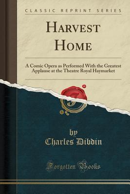 Read Harvest Home: A Comic Opera as Performed with the Greatest Applause at the Theatre Royal Haymarket (Classic Reprint) - Charles Dibdin | PDF