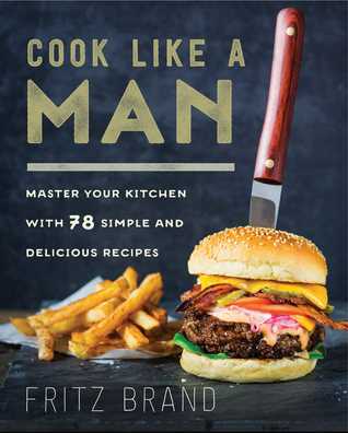 Download Cook Like a Man: Master Your Kitchen with 78 Simple and Delicious Recipes - Fritz Brand | PDF