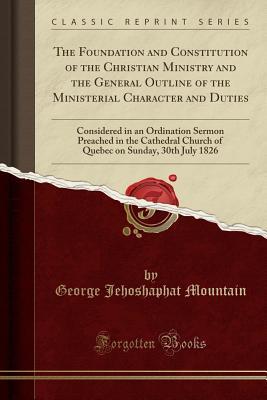 Read online The Foundation and Constitution of the Christian Ministry and the General Outline of the Ministerial Character and Duties: Considered in an Ordination Sermon Preached in the Cathedral Church of Quebec on Sunday, 30th July 1826 (Classic Reprint) - George Jehoshaphat Mountain file in PDF