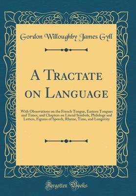 Read A Tractate on Language: With Observations on the French Tongue, Eastern Tongues and Times, and Chapters on Literal Symbols, Philology and Letters, Figures of Speech, Rhyme, Time, and Longevity (Classic Reprint) - Gordon Willoughby James Gyll | ePub