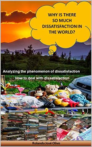 Download Why Is There So Much Dissatisfaction in the World?: Analyzing the phenomenon of dissatisfaction - Rolando José Olivo | PDF